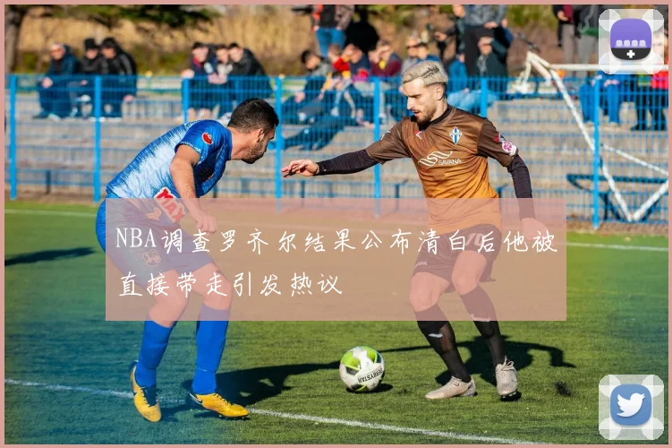 NBA调查罗齐尔结果公布清白后他被直接带走引发热议