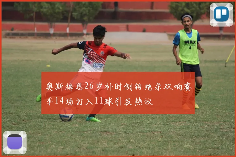 奥斯梅恩26岁补时倒钩绝杀双响赛季14场打入11球引发热议