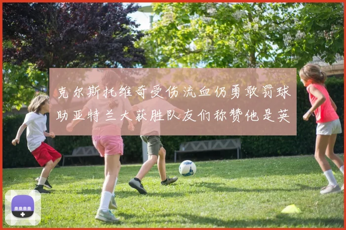 克尔斯托维奇受伤流血仍勇敢罚球助亚特兰大获胜队友们称赞他是英雄
