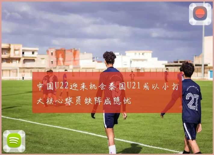 中国U22迎来机会泰国U21或以小打大核心球员缺阵成隐忧