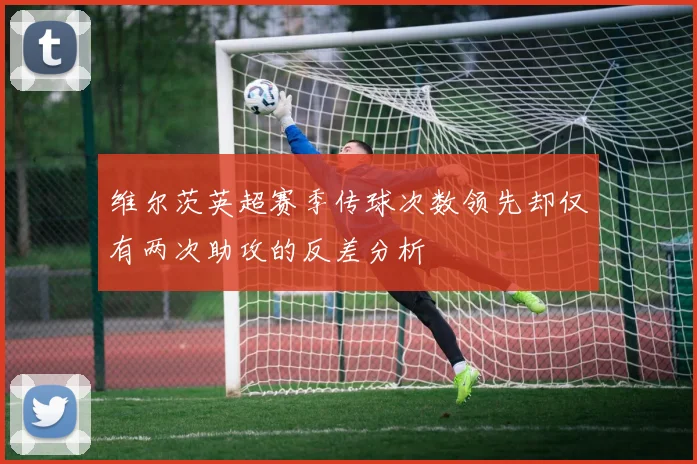 维尔茨英超赛季传球次数领先却仅有两次助攻的反差分析