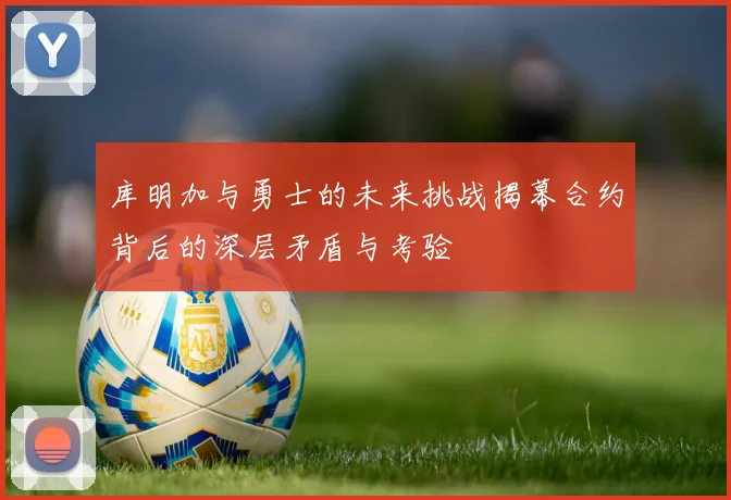 库明加与勇士的未来挑战揭幕合约背后的深层矛盾与考验