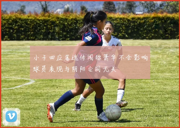 小卡回应落选传闻称萧华不会影响球员表现与阴阳合同无关