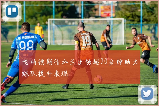 伦纳德期待加兰出场超30分钟助力球队提升表现