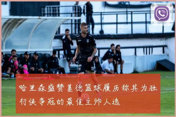 哈里森盛赞基德篮球履历称其为独行侠争冠的最佳主帅人选