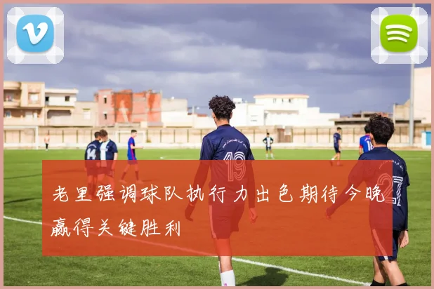 老里强调球队执行力出色期待今晚赢得关键胜利