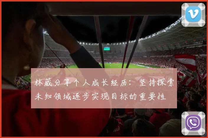 林葳分享个人成长经历：坚持探索未知领域逐步实现目标的重要性
