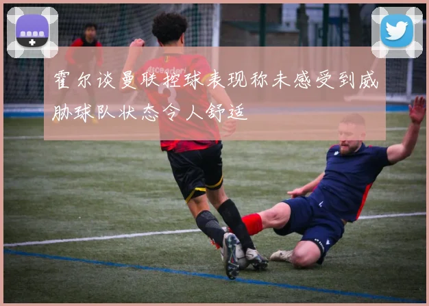 霍尔谈曼联控球表现称未感受到威胁球队状态令人舒适