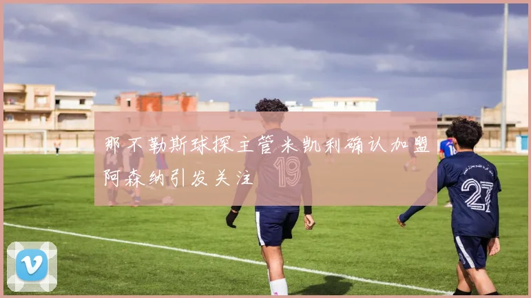 那不勒斯球探主管米凯利确认加盟阿森纳引发关注