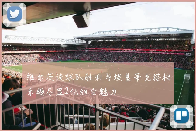维尔茨谈球队胜利与埃基蒂克搭档乐趣尽显2亿组合魅力