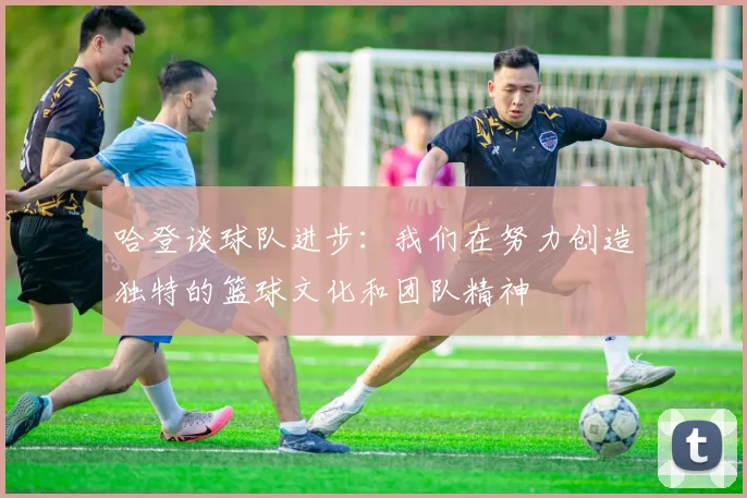 哈登谈球队进步：我们在努力创造独特的篮球文化和团队精神