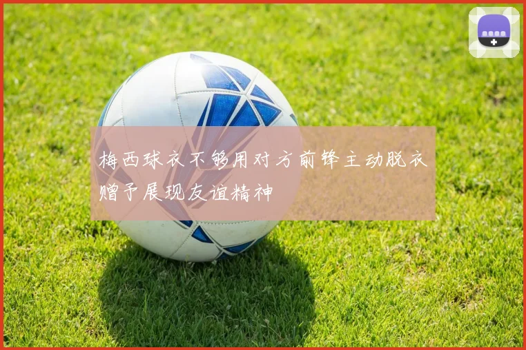 梅西球衣不够用对方前锋主动脱衣赠予展现友谊精神