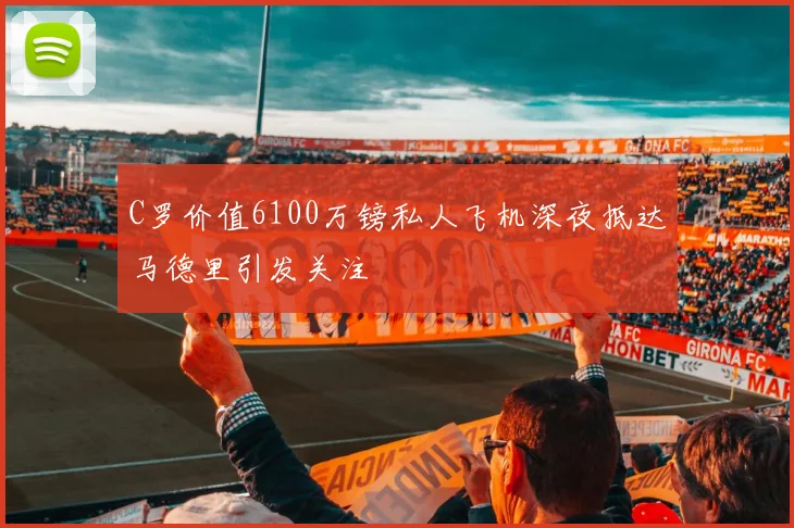 C罗价值6100万镑私人飞机深夜抵达马德里引发关注