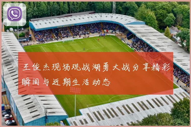 王俊杰现场观战湖勇大战分享精彩瞬间与近期生活动态