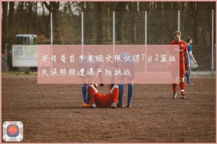 字母哥首节表现受限仅得7分2篮板失误频频遭遇严防挑战
