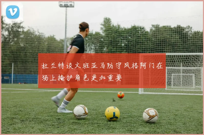 杜兰特谈文班亚马防守风格阿门在场上掩护角色更加重要